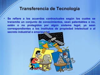 Transferencia de Tecnología

•   Se refiere a los acuerdos contractuales según los cuales se
    transmite un conjunto de conocimientos, sean patentables o no,
    estén o no protegidos por algún sistema legal, ya sean
    correspondientes a los institutos de propiedad intelectual o al
    secreto industrial o empresarial.
 