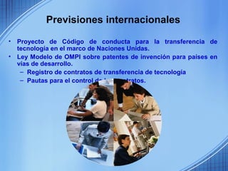 Previsiones internacionales

•   Proyecto de Código de conducta para la transferencia de
    tecnología en el marco de Naciones Unidas.
•   Ley Modelo de OMPI sobre patentes de invención para países en
    vías de desarrollo.
     – Registro de contratos de transferencia de tecnología
     – Pautas para el control de los contratos.
 
