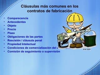 Cláusulas más comunes en los
                contratos de fabricación
•   Comparecencia
•   Antecedentes
•   Objeto
•   Precio
•   Plazo
•   Obligaciones de las partes
•   Rescisión / cláusula penal
•   Propiedad Intelectual
•   Condiciones de comercialización del desarrollo
•   Comisión de seguimiento o supervisión
 