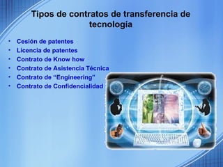 Tipos de contratos de transferencia de
                      tecnología
•   Cesión de patentes
•   Licencia de patentes
•   Contrato de Know how
•   Contrato de Asistencia Técnica
•   Contrato de “Engineering”
•   Contrato de Confidencialidad
 