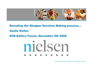 scrutiny
                auto-pilot
Decoding the Shopper Decision Making process…
Soulla Kellas
ECR Baltics Forum, November 5th 2008




                             Confidential & Proprietary • Copyright © 2008 The Nielsen Company
 