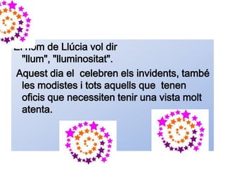 El nom de Llúcia vol dir
  "llum", "lluminositat".
Aquest dia el celebren els invidents, també
  les modistes i tots aquells que tenen
  oficis que necessiten tenir una vista molt
  atenta.
 