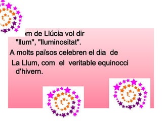 El nom de Llúcia vol dir
  "llum", "lluminositat".
A molts països celebren el dia de
La Llum, com el veritable equinocci
  d’hivern.
 