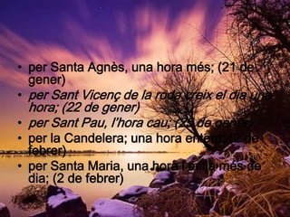 • per Santa Agnès, una hora més; (21 de
  gener)
• per Sant Vicenç de la roda creix el dia una
  hora; (22 de gener)
• per Sant Pau, l’hora cau; (25 de gener)
• per la Candelera; una hora entera; (2 de
  febrer)
• per Santa Maria, una hora i mitja més de
  dia; (2 de febrer)
 