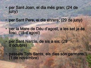 • per Sant Joan, el dia més gran; (24 de
  juny)

• per Sant Pere, el dia enrere; (29 de juny)

• per la Mare de Déu d’agost, a les set ja és
  fosc; (15 d’agost)

• per Sant Narcís, de sis a sis; (29
  d’octubre)

• passats Tots Sants, els dies són germans.
  (1 de novembre)
 