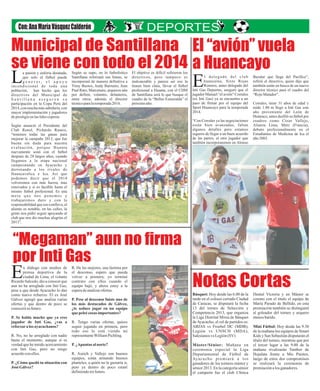 Municipal de Santillana El “avión” vuela
se viene con todo el 2014 a Huancayo

L

a pasión y euforia desatada,
que solo el fútbol puede
generar, el apoyo
incondicional de toda una
población, han hecho que los
directivos del Municipal de
Santillana aseguren su
participación en la Copa Perú del
2014, con mucha más sabiduría, con
mayor implementación y jugadores
de prestigio en las lides coperas
.
Según anunció el Presidente del
Club Renol, Pichardo Ramos,
“tenemos todas las ganas para
mejorar la campaña 2013, que fue
buena sin duda para nuestra
evaluación, porque Huanta
nuevamente sonó con el futbol
después de 28 largos años, cuando
llegamos a la etapa nacional
campeonando en Ayacucho y
derrotando a los rivales de
Huancavelica e Ica. Así que
podemos decir que el 2014
volveremos con más fuerza, mas
renovados y si es factible hasta el
mismo futbol profesional. Es una
meta que nos ponemos y
trabajaremos duro y con la
responsabilidad que eso conlleva, el
aliento es notable, en las calles, la
gente nos pidió seguir apoyando al
club que nos dio muchas alegrías el
2013”.

Según se supo, en lo futbolístico
Santillana reforzará sus líneas, se
incorporará de manera definitiva a
Yimy Bustos, Andy Barrueto, Jean
Paul Rato, Marcenaro, arqueros aún
por definir, volantes, delanteros,
entre otros; además el director
técnico para la temporada 2014.

El objetivo es difícil refirieron los
directivos, pero tampoco es
inalcanzable y parece ser eso la
tienen bien clara, llevar el fútbol
profesional a Huanta, con el CDM
de Santillana será lo que busque el
cuadro de la “Bellas Esmeralda” el
próximo año.

E

l delegado del club
h uancaí no, S ix to Roj a s
Romero, antes delegado del
Inti Gas Deportes, aseguró que el
jugador Manuel “el avión” Corrales
(ex Inti Gas) ya se encuentra a un
paso de firmar por el equipo del
Sport Huancayo para la temporada
2014.
“Con Corrales ya las negociaciones
e s t á n bien a vanza das , f a l tan
algunos detalles pero estamos
seguros de llegar a un buen acuerdo
de las partes, el otro jugador que
también incorporaremos en Alonso

Bazalar que llega del Pacifico”,
refirió el directivo, quien dijo que
también están en busca de un nuevo
director técnico para el cuadro del
“Rojo Matador”.
Corrales, tiene 31 años de edad y
mide 1.80 m llegó a Inti Gas este
año proveniente del León de
Huánuco, antes desfiló su fútbol por
cuadros como César Vallejo,
Alianza Lima, Metz (Francia),
debuto profesionalmente en el
Estudiantes de Medicina de Ica el
año 2003.

“Megaman” aun no firma
por Inti Gas

E

n diálogo con medios de
prensa deportiva de la
ciudad de Lima, el volante
Ricardo Salcedo, dio a conocer que
aun no ha arreglado con Inti Gas,
pese a que desde Ayacucho lo dan
como nuevo refuerzo. El ex José
Gálvez agregó que analiza varias
ofertas y que dentro de poco se
conocerá su futuro.
P. Se habla mucho que ya eres
jugador de Inti Gas, ¿vas a
reforzar a los ayacuchanos?
R. No, no he arreglado con nadie
hasta el momento, aunque sí es
verdad que he tenido acercamiento
con Inti Gas, pero no tengo
acuerdo con ellos.
P. ¿Cómo quedó tu situación con
José Gálvez?

R. De las mejores, una lástima por
el descenso, espero que pueda
volver a primera, yo terminé
contrato con ellos cuando el
equipo bajó, y ahora estoy a la
espera de analizar ofertas.
P. Pese al descenso fuiste uno de
los más destacados de Gálvez,
¿te seduce jugar en un equipo
que peleé cosas importantes?
R. Tengo varias ofertas, quiero
seguir jugando en primera, pero
todo eso lo está viendo mi
representante William Pichling.
P. ¿Apuntas al norte?
R. Aurich y Vallejo son buenos
equipos, están armando buenos
planteles, a quién no le gustaría ir,
pero ya dentro de poco estaré
definiendo mi futuro.

Notas Cortas
Básquet: Hoy desde las 6.00 de la
tarde en el coliseo cerrado Ciudad
de Caracas, se disputará la fecha
13 del torneo de Selección y
Competencia 2013, que organiza
la Liga Distrital Mixta de Básquet
de Ayacucho, el rol de partidos es:
ABJAS vs Froebel DC (MDB);
Legión vs UNSCH (MDA),
Salesianos vs Legión (SV)
Máster/Sénior: Mañana en
ceremonia especial la Liga
Departamental de Fútbol de
Ay a c u c h o p r e m i a r á a l o s
ganadores de los torneos máster y
sénior 2013. En la categoría sénior
el campeón fue el club Clínica

Dental Victoria y en Máster se
corono con el titulo el equipo de
María Parado de Bellido, en esta
premiación también se distinguirá
al goleador del torneo y arquero
menos batido.
Mini Fútbol: Hoy desde las 9.30
de la mañana los equipos de Smart
Kids y San Sebastián disputarán el
título del torneo, mientras que por
el tercer lugar a las 9.00 de la
mañana rivalizarán Tambor de
Hojalata frente a Mis Pasitos,
luego de estos dos compromisos
se realizará la ceremonia de
premiación a los ganadores.

 