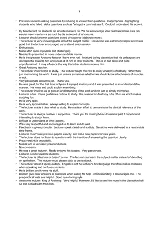 9
 Prevents students asking questions by refusing to answer their questions. Inappropriate - highlighting
students who failed. Asks questions such as "who got a cum last year?. Couldn’t understand his accent.
 Hy beantwoord nie studente op sinvolle maniere nie. Wil nie eenvoudige vrae beantwoord nie, kies om
eerder meer vrae te vra en nooit by die antwoord uit te kom nie.
 Lecturer should answer questions asked by students (elaborate more).
 The lecturer is very knowledgeable about the subject matter. Dissection was extremely helpful and it was
good that the lecturer encouraged us to attend every session.
 Enthusiastic.
 Made MSK quite enjoyable and challenging.
 Needed to presented in more understandable manner.
 He is the greatest Anatomy lecturer I have ever had. I noticed during dissection that his colleagues are
disrespectful towards him and speak ill of him to other students. This is in bad taste and quite
unprofessional. It may influence the way that other students receive him.
 Great Anatomy teacher.
 The lecturer inspired me to study. The lecturer taught me how to study Anatomy effectively, rather than
just memorising the work. I was just unsure sometimes whether we should know attachments of muscles
or not.
 Very passionate about his job. Thank you.
 He was great, for the first time in 3years I enjoyed Anatomy and it was presented in an understandable
manner. He knew and could explain everything.
 The lecturer inspires us to gain an understanding of the work and not just to simply memorize.
 Lecturer is fair. Gives guidelines on how to study. His passion for Anatomy rubs off on us which makes
studying fun.
 He is very oppit.
 He is very approachable. Always willing to explain concepts.
 The lecturer made it clear what to study. He made an effort to demonstrate the clinical relevance of the
work.
 The lecturer is always positive + supportive. Thank you for making Musculoskeletal part 1 hopeful and
interesting to study/ learn.
 Difficult to understand at time (accent).
 Was very respectful and encouraged us to learn and do well.
 Feedback is given promptly. Lecturer speak clearly and audibly. Sessions were delivered in a reasonable
time-frame.
 Lecturer musn't use previous papers exactly, and make new papers for new years.
 The lecturer does not listen to questions with the intention of answering the question clearly.
 Praat verskriklik onduidelik.
 Moeilik om te verstaan; praat onduidelik.
 No comments.
 He was a great lecturer. Really enjoyed his classes. Very passionate.
 Lecturer is rude towards students.
 The lecturer is often late or doesn’t come. The lecturer can teach the subject matter instead of dwindling
on epithelium. The lecturer must please stick to one textbook.
 The lecturer doesn’t speak audibly. English is not the lecturer's first language therefore makes mistakes
when speaking and confuses students.
 He is brilliant and knows his stuff.
 Doesn’t give clear answers to questions when asking for help - condescending; it discourages me. The
pre-practical tests are helpful. Good questioning style.
 Awesome lecturer, king of Anatomy. Very helpful. However, I'd like to see him more in the dissection hall
so that I could learn from him.
 
