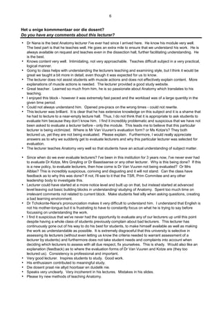 6
Het u enige kommmentaar oor die dosent?
Do you have any comments about this lecturer?
 Dr Nana is the best Anatomy lecturer I've ever had since I arrived here. He know his module very well.
The best part is that he teaches well. He goes an extra mile to ensure that we understand his work. He is
always available on request and teaches even in the dissection hall, further facilitating understanding. He
is the best.
 Knows content very well. Intimidating, not very approachable. Teaches difficult subject in a very practical,
logical manner.
 Going to class helps with understanding the lecturers teaching and examining style, but I think it would be
great we taught a bit more in detail, even though it was expected for us to know.
 The lecturer does not assist students with muscle actions and does not effectively explain content. More
explanations of muscle actions is needed. The lecturer provided a good study website.
 Great teacher. Learned so much from him, he is so passionate about Anatomy which translates to his
teaching.
 I enjoyed this block - however it was extremely fast paced and the workload was of a large quantity in the
given time period.
 Could not always understand him. Opened pre-pracs on the wrong times - could not rewrite.
 This lecturer was brilliant. It is clear that he has extensive knowledge on this subject and it is a shame that
he had to lecture to a near-empty lecture hall. Thus, I do not think that it is appropriate to ask students to
evaluate him because they don’t know him. I find it incredibly problematic and suspicious that we have not
been asked to evaluate a lecturer before - only the module. This leads me to believe that this particular
lecturer is being victimized. Where is Mr Van Vuuren's evaluation form? or Ms Kotze's? They both
lectured us, yet they are not being evaluated. Please explain. Furthermore, I would really appreciate
answers as to why we suddenly get to evaluate lecturers and why this particular lecturer was selected for
evaluation.
 The lecturer teaches Anatomy very well so that students have an actual understanding of subject matter.
 Since when do we ever evaluate lecturers? I've been in this institution for 3 years now, I've never ever had
to evaluate Dr Kotze, Mrs Greyling or Dr Baastiaanse or any other lecturer. Why is this being done? If this
is a new policy, to evaluate lecturers, then how come is Dr Van Vuuren not being evaluated? Or Mrs
Alblas? This is incredibly suspicious, coniving and disgusting and it will not stand. Can the class have
feedback as to why this was done? If not, I'll see to it that the TSR, Prim Commitee and any other
leadership body to investigate this.
 Lecturer could have started at a more notice level and built up on that, but instead started at advanced
level leaving out basic building blocks in understanding/ studying of Anatomy. Spent too much time on
irrelevant comments not related to current block. Make students feel silly when asking questions, creating
a bad learning environment.
 Dr Tchokonte-Nana's pronounciation makes it very difficult to understand him. I understand that English is
not his mother-tongue but it is frustrating to have to constantly focus on what he is trying to say before
focussing on understanding the work.
 I find it suspicious that we've never had the opportunity to evaluate any of our lecturers up until this point
despite having a whole class of students previously complain about bad lecturers. This lecturer has
continuously gone out of his way to do his best for students, to make himself available as well as making
the work as understandable as possible. It is extremely disgraceful that this university is selective in
assessing its lecturers (without even letting us know the criteria needed to warrant assessment of a
lecturer by students) and furthermore does not take student needs and complaints into account when
deciding which lecturers to assess with all due respect, fix yourselves. This is shady. Would also like an
explanation (feedback) as to where the evaluation forms of Dr Van Vuuren and Kotze are (they too
lectured us). Consistency is professional and important.
 Very good lecturer. Inspires students to study. Good work.
 His enthusiasm contributed to meaningful study.
 Die dosent praat nie altyd hoorbaar en duidelik nie.
 Speaks very unclearly. Very incoherent in his lectures. Mistakes in his slides.
 Please try new methods of teaching Anatomy.
 