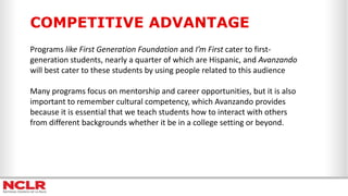 COMPETITIVE ADVANTAGE
Programs like First Generation Foundation and I’m First cater to first-
generation students, nearly a quarter of which are Hispanic, and Avanzando
will best cater to these students by using people related to this audience
Many programs focus on mentorship and career opportunities, but it is also
important to remember cultural competency, which Avanzando provides
because it is essential that we teach students how to interact with others
from different backgrounds whether it be in a college setting or beyond.
 