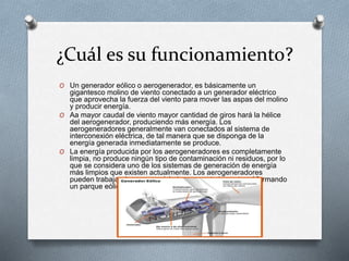 ¿Cuál es su funcionamiento?
O Un generador eólico o aerogenerador, es básicamente un
gigantesco molino de viento conectado a un generador eléctrico
que aprovecha la fuerza del viento para mover las aspas del molino
y producir energía.
O Aa mayor caudal de viento mayor cantidad de giros hará la hélice
del aerogenerador, produciendo más energía. Los
aerogeneradores generalmente van conectados al sistema de
interconexión eléctrica, de tal manera que se disponga de la
energía generada inmediatamente se produce.
O La energía producida por los aerogeneradores es completamente
limpia, no produce ningún tipo de contaminación ni residuos, por lo
que se considera uno de los sistemas de generación de energía
más limpios que existen actualmente. Los aerogeneradores
pueden trabajar de manera aislada o conectados entre sí formando
un parque eólico.
 