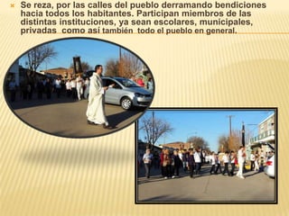 

Se reza, por las calles del pueblo derramando bendiciones
hacia todos los habitantes. Participan miembros de las
distintas instituciones, ya sean escolares, municipales,
privadas como así también todo el pueblo en general.

 