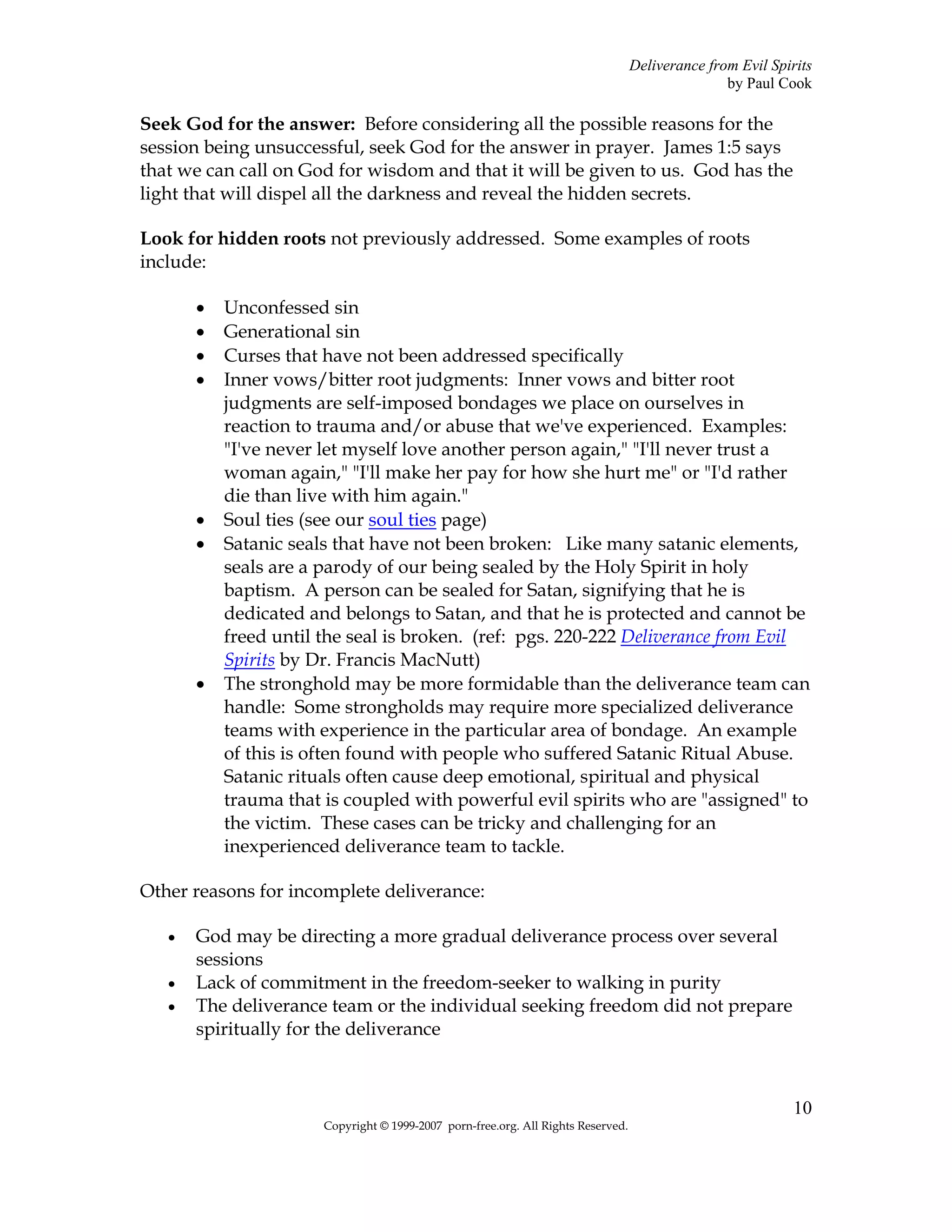 Deliverance from Evil Spirits
                                                                                                  by Paul Cook

Seek God for the answer: Before considering all the possible reasons for the
session being unsuccessful, seek God for the answer in prayer. James 1:5 says
that we can call on God for wisdom and that it will be given to us. God has the
light that will dispel all the darkness and reveal the hidden secrets.

Look for hidden roots not previously addressed. Some examples of roots
include:

       •   Unconfessed sin
       •   Generational sin
       •   Curses that have not been addressed specifically
       •   Inner vows/bitter root judgments: Inner vows and bitter root
           judgments are self-imposed bondages we place on ourselves in
           reaction to trauma and/or abuse that we've experienced. Examples:
           "I've never let myself love another person again," "I'll never trust a
           woman again," "I'll make her pay for how she hurt me" or "I'd rather
           die than live with him again."
       •   Soul ties (see our soul ties page)
       •   Satanic seals that have not been broken: Like many satanic elements,
           seals are a parody of our being sealed by the Holy Spirit in holy
           baptism. A person can be sealed for Satan, signifying that he is
           dedicated and belongs to Satan, and that he is protected and cannot be
           freed until the seal is broken. (ref: pgs. 220-222 Deliverance from Evil
           Spirits by Dr. Francis MacNutt)
       •   The stronghold may be more formidable than the deliverance team can
           handle: Some strongholds may require more specialized deliverance
           teams with experience in the particular area of bondage. An example
           of this is often found with people who suffered Satanic Ritual Abuse.
           Satanic rituals often cause deep emotional, spiritual and physical
           trauma that is coupled with powerful evil spirits who are "assigned" to
           the victim. These cases can be tricky and challenging for an
           inexperienced deliverance team to tackle.

Other reasons for incomplete deliverance:

   •   God may be directing a more gradual deliverance process over several
       sessions
   •   Lack of commitment in the freedom-seeker to walking in purity
   •   The deliverance team or the individual seeking freedom did not prepare
       spiritually for the deliverance



                                                                                                             10
                       Copyright © 1999-2007 porn-free.org. All Rights Reserved.
 