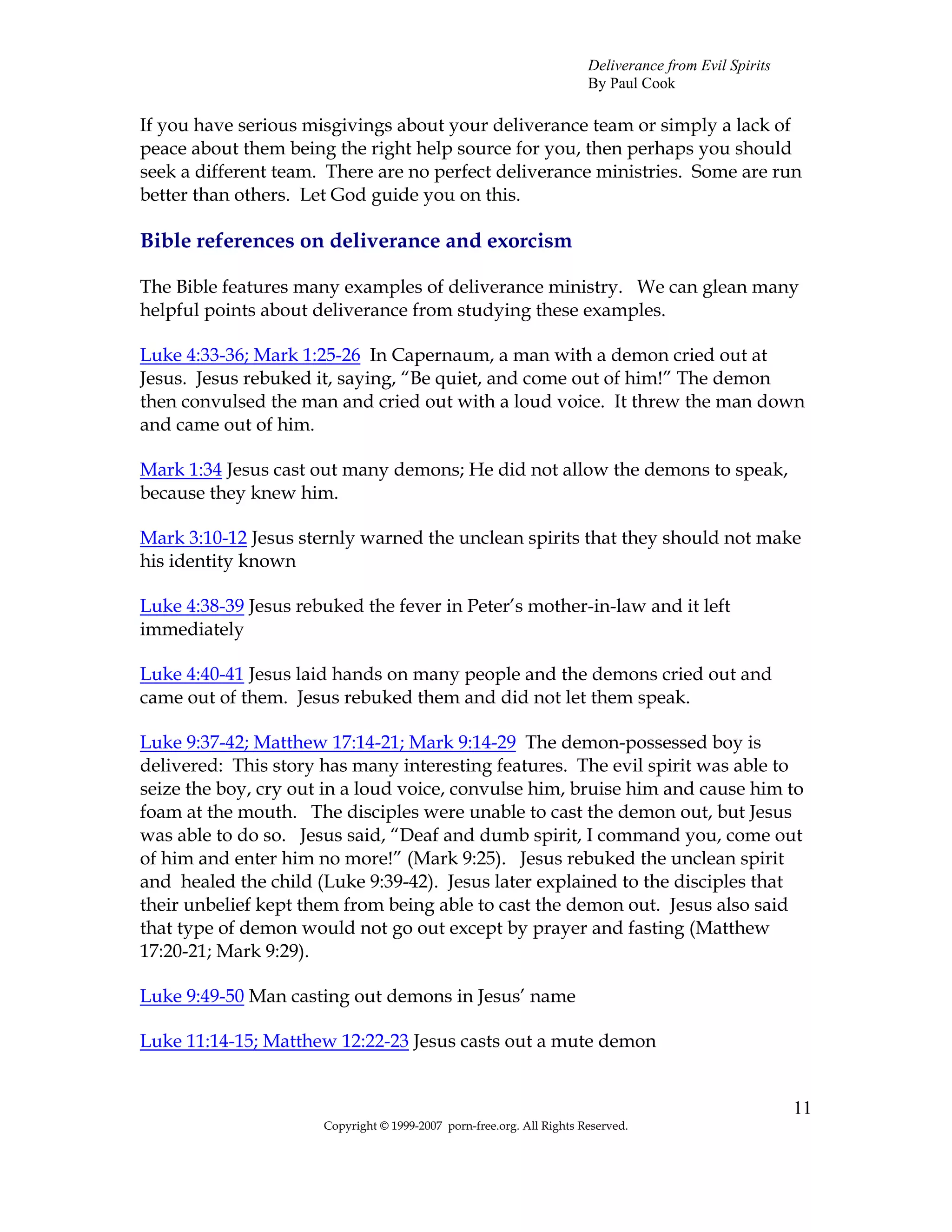 Deliverance from Evil Spirits
                                                                       By Paul Cook

If you have serious misgivings about your deliverance team or simply a lack of
peace about them being the right help source for you, then perhaps you should
seek a different team. There are no perfect deliverance ministries. Some are run
better than others. Let God guide you on this.

Bible references on deliverance and exorcism

The Bible features many examples of deliverance ministry. We can glean many
helpful points about deliverance from studying these examples.

Luke 4:33-36; Mark 1:25-26 In Capernaum, a man with a demon cried out at
Jesus. Jesus rebuked it, saying, “Be quiet, and come out of him!” The demon
then convulsed the man and cried out with a loud voice. It threw the man down
and came out of him.

Mark 1:34 Jesus cast out many demons; He did not allow the demons to speak,
because they knew him.

Mark 3:10-12 Jesus sternly warned the unclean spirits that they should not make
his identity known

Luke 4:38-39 Jesus rebuked the fever in Peter’s mother-in-law and it left
immediately

Luke 4:40-41 Jesus laid hands on many people and the demons cried out and
came out of them. Jesus rebuked them and did not let them speak.

Luke 9:37-42; Matthew 17:14-21; Mark 9:14-29 The demon-possessed boy is
delivered: This story has many interesting features. The evil spirit was able to
seize the boy, cry out in a loud voice, convulse him, bruise him and cause him to
foam at the mouth. The disciples were unable to cast the demon out, but Jesus
was able to do so. Jesus said, “Deaf and dumb spirit, I command you, come out
of him and enter him no more!” (Mark 9:25). Jesus rebuked the unclean spirit
and healed the child (Luke 9:39-42). Jesus later explained to the disciples that
their unbelief kept them from being able to cast the demon out. Jesus also said
that type of demon would not go out except by prayer and fasting (Matthew
17:20-21; Mark 9:29).

Luke 9:49-50 Man casting out demons in Jesus’ name

Luke 11:14-15; Matthew 12:22-23 Jesus casts out a mute demon


                                                                                                       11
                      Copyright © 1999-2007 porn-free.org. All Rights Reserved.
 