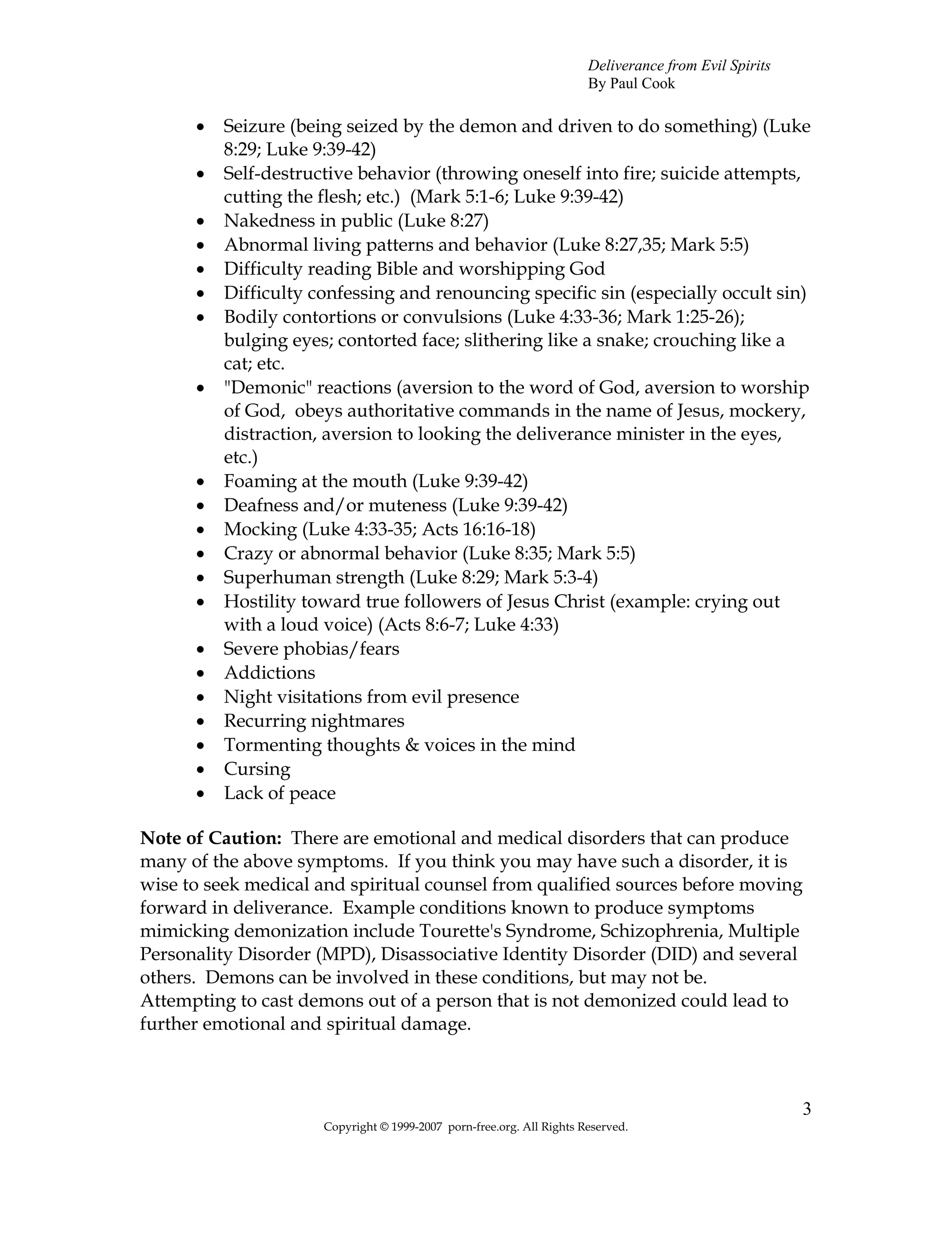 Deliverance from Evil Spirits
                                                                       By Paul Cook

      •   Seizure (being seized by the demon and driven to do something) (Luke
          8:29; Luke 9:39-42)
      •   Self-destructive behavior (throwing oneself into fire; suicide attempts,
          cutting the flesh; etc.) (Mark 5:1-6; Luke 9:39-42)
      •   Nakedness in public (Luke 8:27)
      •   Abnormal living patterns and behavior (Luke 8:27,35; Mark 5:5)
      •   Difficulty reading Bible and worshipping God
      •   Difficulty confessing and renouncing specific sin (especially occult sin)
      •   Bodily contortions or convulsions (Luke 4:33-36; Mark 1:25-26);
          bulging eyes; contorted face; slithering like a snake; crouching like a
          cat; etc.
      •   "Demonic" reactions (aversion to the word of God, aversion to worship
          of God, obeys authoritative commands in the name of Jesus, mockery,
          distraction, aversion to looking the deliverance minister in the eyes,
          etc.)
      •   Foaming at the mouth (Luke 9:39-42)
      •   Deafness and/or muteness (Luke 9:39-42)
      •   Mocking (Luke 4:33-35; Acts 16:16-18)
      •   Crazy or abnormal behavior (Luke 8:35; Mark 5:5)
      •   Superhuman strength (Luke 8:29; Mark 5:3-4)
      •   Hostility toward true followers of Jesus Christ (example: crying out
          with a loud voice) (Acts 8:6-7; Luke 4:33)
      •   Severe phobias/fears
      •   Addictions
      •   Night visitations from evil presence
      •   Recurring nightmares
      •   Tormenting thoughts & voices in the mind
      •   Cursing
      •   Lack of peace

Note of Caution: There are emotional and medical disorders that can produce
many of the above symptoms. If you think you may have such a disorder, it is
wise to seek medical and spiritual counsel from qualified sources before moving
forward in deliverance. Example conditions known to produce symptoms
mimicking demonization include Tourette's Syndrome, Schizophrenia, Multiple
Personality Disorder (MPD), Disassociative Identity Disorder (DID) and several
others. Demons can be involved in these conditions, but may not be.
Attempting to cast demons out of a person that is not demonized could lead to
further emotional and spiritual damage.



                                                                                                       3
                      Copyright © 1999-2007 porn-free.org. All Rights Reserved.
 