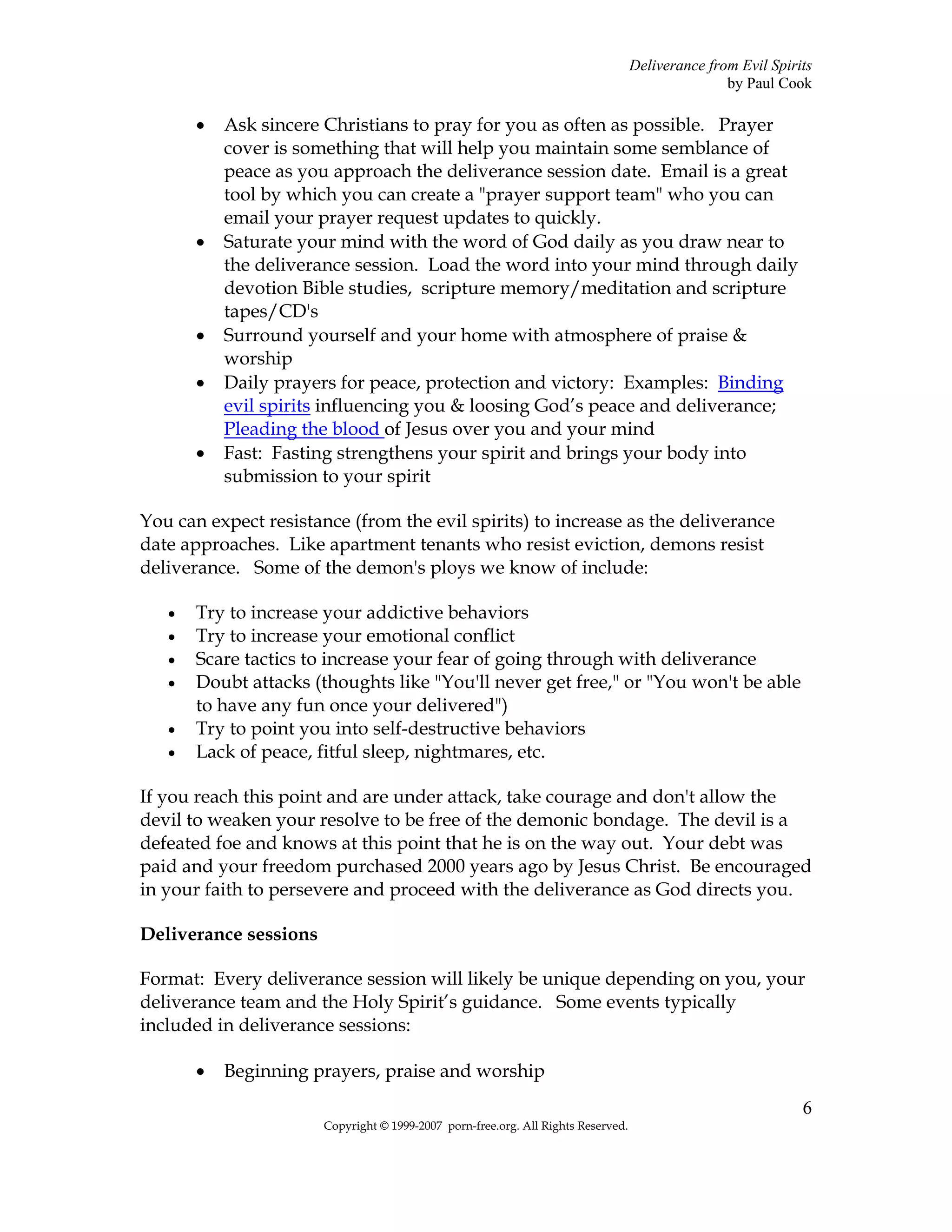 Deliverance from Evil Spirits
                                                                                                  by Paul Cook

       •   Ask sincere Christians to pray for you as often as possible. Prayer
           cover is something that will help you maintain some semblance of
           peace as you approach the deliverance session date. Email is a great
           tool by which you can create a "prayer support team" who you can
           email your prayer request updates to quickly.
       •   Saturate your mind with the word of God daily as you draw near to
           the deliverance session. Load the word into your mind through daily
           devotion Bible studies, scripture memory/meditation and scripture
           tapes/CD's
       •   Surround yourself and your home with atmosphere of praise &
           worship
       •   Daily prayers for peace, protection and victory: Examples: Binding
           evil spirits influencing you & loosing God’s peace and deliverance;
           Pleading the blood of Jesus over you and your mind
       •   Fast: Fasting strengthens your spirit and brings your body into
           submission to your spirit

You can expect resistance (from the evil spirits) to increase as the deliverance
date approaches. Like apartment tenants who resist eviction, demons resist
deliverance. Some of the demon's ploys we know of include:

   •   Try to increase your addictive behaviors
   •   Try to increase your emotional conflict
   •   Scare tactics to increase your fear of going through with deliverance
   •   Doubt attacks (thoughts like "You'll never get free," or "You won't be able
       to have any fun once your delivered")
   •   Try to point you into self-destructive behaviors
   •   Lack of peace, fitful sleep, nightmares, etc.

If you reach this point and are under attack, take courage and don't allow the
devil to weaken your resolve to be free of the demonic bondage. The devil is a
defeated foe and knows at this point that he is on the way out. Your debt was
paid and your freedom purchased 2000 years ago by Jesus Christ. Be encouraged
in your faith to persevere and proceed with the deliverance as God directs you.

Deliverance sessions

Format: Every deliverance session will likely be unique depending on you, your
deliverance team and the Holy Spirit’s guidance. Some events typically
included in deliverance sessions:

       •   Beginning prayers, praise and worship
                                                                                                              6
                       Copyright © 1999-2007 porn-free.org. All Rights Reserved.
 
