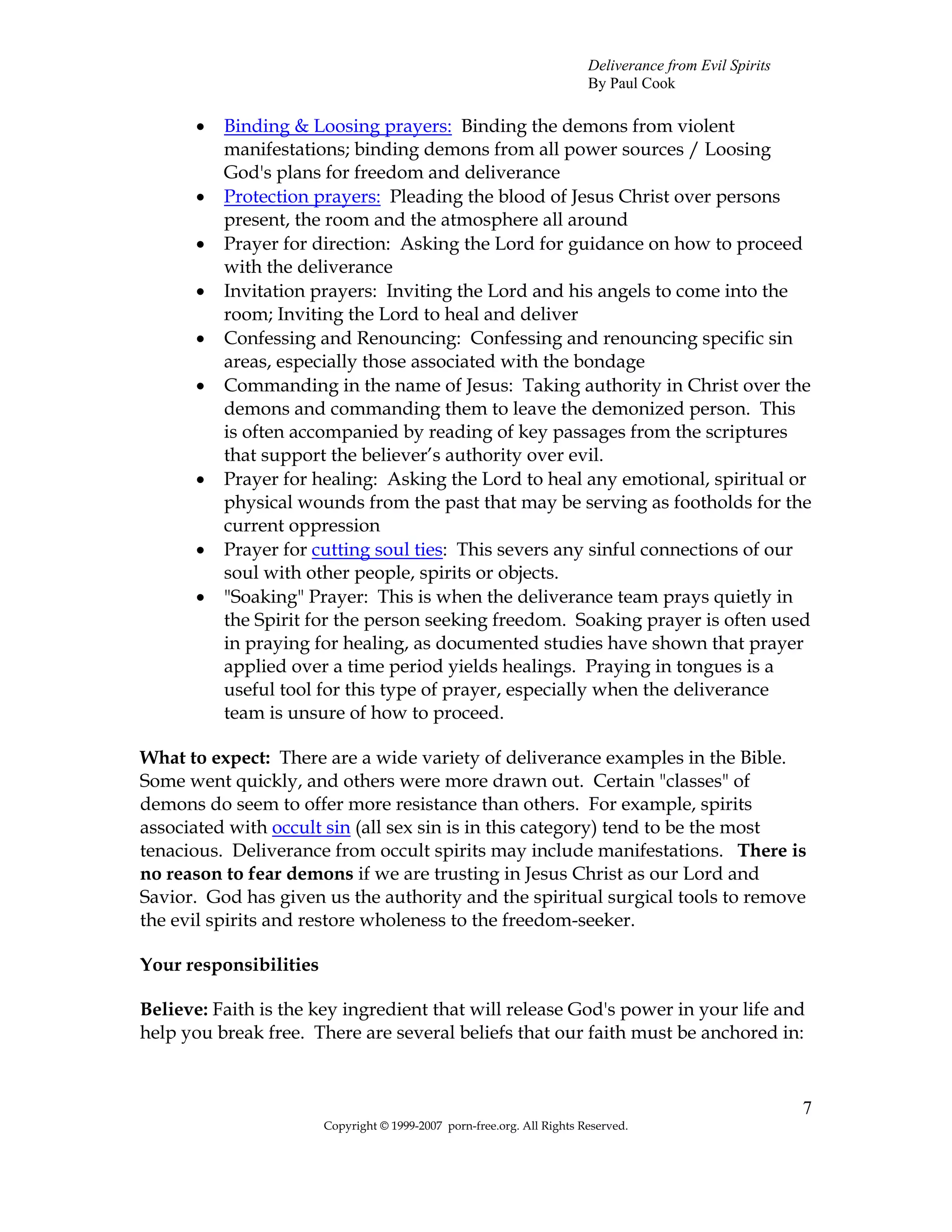 Deliverance from Evil Spirits
                                                                         By Paul Cook

      •   Binding & Loosing prayers: Binding the demons from violent
          manifestations; binding demons from all power sources / Loosing
          God's plans for freedom and deliverance
      •   Protection prayers: Pleading the blood of Jesus Christ over persons
          present, the room and the atmosphere all around
      •   Prayer for direction: Asking the Lord for guidance on how to proceed
          with the deliverance
      •   Invitation prayers: Inviting the Lord and his angels to come into the
          room; Inviting the Lord to heal and deliver
      •   Confessing and Renouncing: Confessing and renouncing specific sin
          areas, especially those associated with the bondage
      •   Commanding in the name of Jesus: Taking authority in Christ over the
          demons and commanding them to leave the demonized person. This
          is often accompanied by reading of key passages from the scriptures
          that support the believer’s authority over evil.
      •   Prayer for healing: Asking the Lord to heal any emotional, spiritual or
          physical wounds from the past that may be serving as footholds for the
          current oppression
      •   Prayer for cutting soul ties: This severs any sinful connections of our
          soul with other people, spirits or objects.
      •   "Soaking" Prayer: This is when the deliverance team prays quietly in
          the Spirit for the person seeking freedom. Soaking prayer is often used
          in praying for healing, as documented studies have shown that prayer
          applied over a time period yields healings. Praying in tongues is a
          useful tool for this type of prayer, especially when the deliverance
          team is unsure of how to proceed.

What to expect: There are a wide variety of deliverance examples in the Bible.
Some went quickly, and others were more drawn out. Certain "classes" of
demons do seem to offer more resistance than others. For example, spirits
associated with occult sin (all sex sin is in this category) tend to be the most
tenacious. Deliverance from occult spirits may include manifestations. There is
no reason to fear demons if we are trusting in Jesus Christ as our Lord and
Savior. God has given us the authority and the spiritual surgical tools to remove
the evil spirits and restore wholeness to the freedom-seeker.

Your responsibilities

Believe: Faith is the key ingredient that will release God's power in your life and
help you break free. There are several beliefs that our faith must be anchored in:



                                                                                                         7
                        Copyright © 1999-2007 porn-free.org. All Rights Reserved.
 