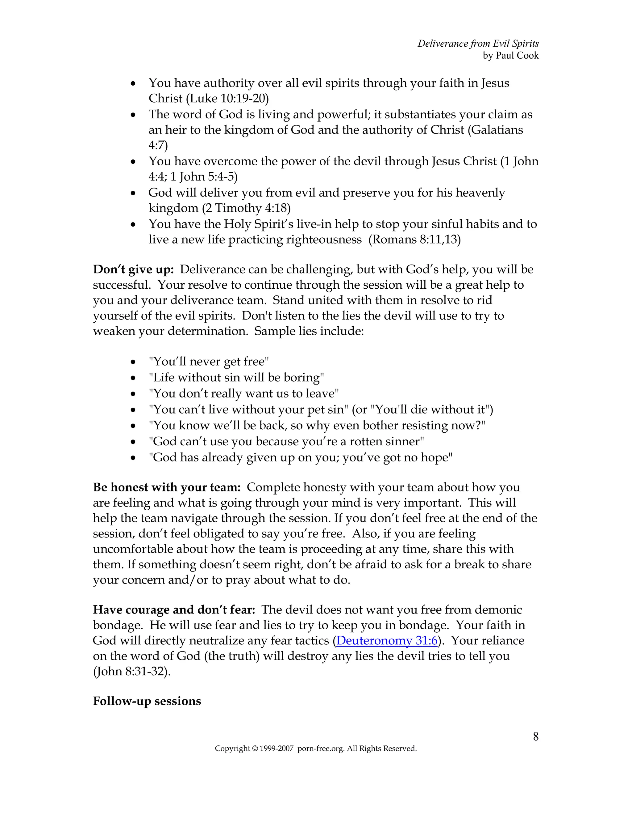 Deliverance from Evil Spirits
                                                                                                  by Paul Cook

       •   You have authority over all evil spirits through your faith in Jesus
           Christ (Luke 10:19-20)
       •   The word of God is living and powerful; it substantiates your claim as
           an heir to the kingdom of God and the authority of Christ (Galatians
           4:7)
       •   You have overcome the power of the devil through Jesus Christ (1 John
           4:4; 1 John 5:4-5)
       •   God will deliver you from evil and preserve you for his heavenly
           kingdom (2 Timothy 4:18)
       •   You have the Holy Spirit’s live-in help to stop your sinful habits and to
           live a new life practicing righteousness (Romans 8:11,13)

Don’t give up: Deliverance can be challenging, but with God’s help, you will be
successful. Your resolve to continue through the session will be a great help to
you and your deliverance team. Stand united with them in resolve to rid
yourself of the evil spirits. Don't listen to the lies the devil will use to try to
weaken your determination. Sample lies include:

       •   "You’ll never get free"
       •   "Life without sin will be boring"
       •   "You don’t really want us to leave"
       •   "You can’t live without your pet sin" (or "You'll die without it")
       •   "You know we’ll be back, so why even bother resisting now?"
       •   "God can’t use you because you’re a rotten sinner"
       •   "God has already given up on you; you’ve got no hope"

Be honest with your team: Complete honesty with your team about how you
are feeling and what is going through your mind is very important. This will
help the team navigate through the session. If you don’t feel free at the end of the
session, don’t feel obligated to say you’re free. Also, if you are feeling
uncomfortable about how the team is proceeding at any time, share this with
them. If something doesn’t seem right, don’t be afraid to ask for a break to share
your concern and/or to pray about what to do.

Have courage and don’t fear: The devil does not want you free from demonic
bondage. He will use fear and lies to try to keep you in bondage. Your faith in
God will directly neutralize any fear tactics (Deuteronomy 31:6). Your reliance
on the word of God (the truth) will destroy any lies the devil tries to tell you
(John 8:31-32).

Follow-up sessions

                                                                                                              8
                       Copyright © 1999-2007 porn-free.org. All Rights Reserved.
 