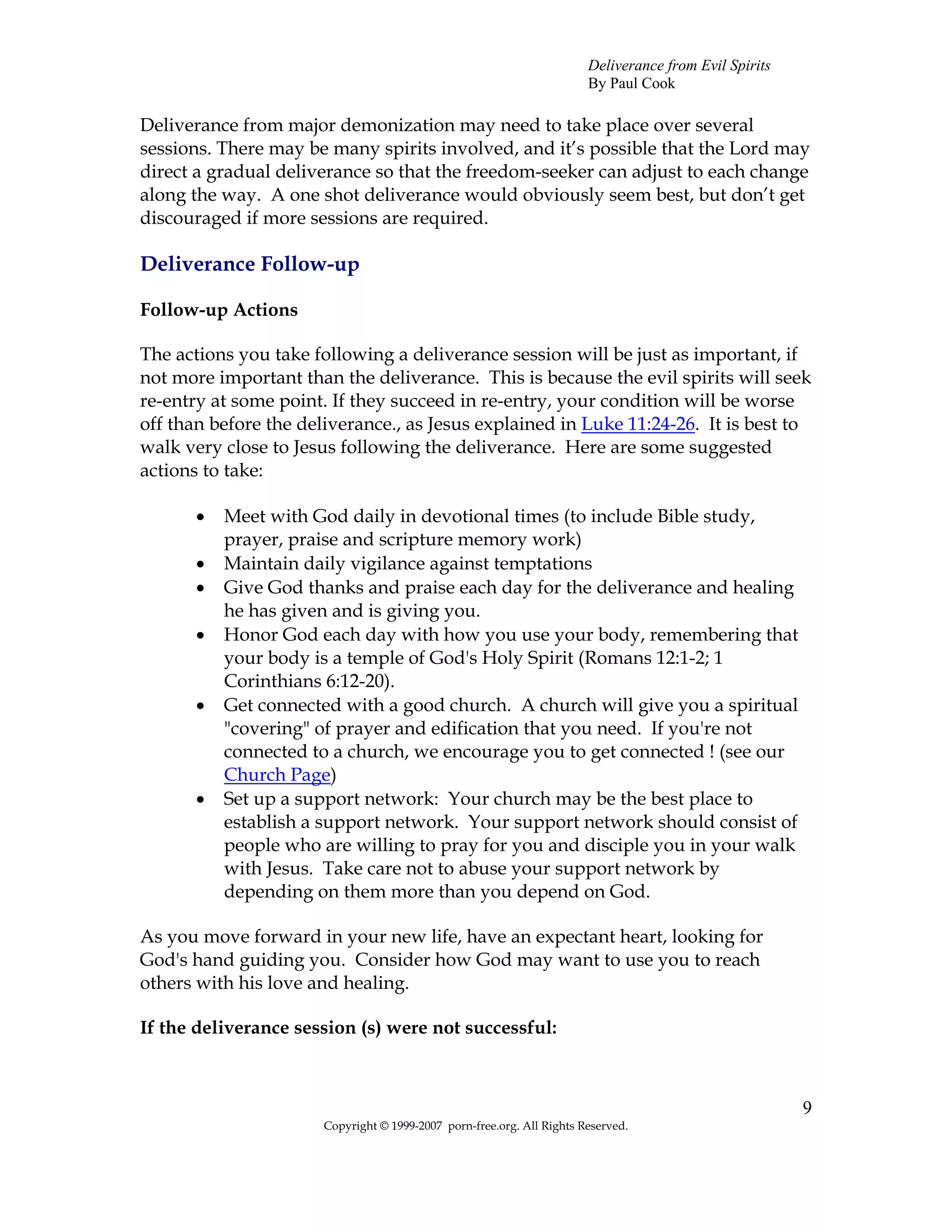 Deliverance from Evil Spirits
                                                                       By Paul Cook

Deliverance from major demonization may need to take place over several
sessions. There may be many spirits involved, and it’s possible that the Lord may
direct a gradual deliverance so that the freedom-seeker can adjust to each change
along the way. A one shot deliverance would obviously seem best, but don’t get
discouraged if more sessions are required.

Deliverance Follow-up

Follow-up Actions

The actions you take following a deliverance session will be just as important, if
not more important than the deliverance. This is because the evil spirits will seek
re-entry at some point. If they succeed in re-entry, your condition will be worse
off than before the deliverance., as Jesus explained in Luke 11:24-26. It is best to
walk very close to Jesus following the deliverance. Here are some suggested
actions to take:

       •   Meet with God daily in devotional times (to include Bible study,
           prayer, praise and scripture memory work)
       •   Maintain daily vigilance against temptations
       •   Give God thanks and praise each day for the deliverance and healing
           he has given and is giving you.
       •   Honor God each day with how you use your body, remembering that
           your body is a temple of God's Holy Spirit (Romans 12:1-2; 1
           Corinthians 6:12-20).
       •   Get connected with a good church. A church will give you a spiritual
           "covering" of prayer and edification that you need. If you're not
           connected to a church, we encourage you to get connected ! (see our
           Church Page)
       •   Set up a support network: Your church may be the best place to
           establish a support network. Your support network should consist of
           people who are willing to pray for you and disciple you in your walk
           with Jesus. Take care not to abuse your support network by
           depending on them more than you depend on God.

As you move forward in your new life, have an expectant heart, looking for
God's hand guiding you. Consider how God may want to use you to reach
others with his love and healing.

If the deliverance session (s) were not successful:



                                                                                                       9
                      Copyright © 1999-2007 porn-free.org. All Rights Reserved.
 