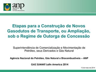 Etapas para a Construção de Novos
Gasodutos de Transporte, ou Ampliação,
sob o Regime de Outorga de Concessão
Superintendência de Comercialização e Movimentação de
Petróleo, seus Derivados e Gás Natural
Agência Nacional do Petróleo, Gás Natural e Biocombustíveis – ANP
13 de maio de 2014
GAS SUMMIT Latin America 2014
 
