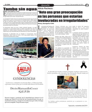 LLaa CCaalllele EnAtryeatecnuicimhoiento Jueves 13 de noviembre de 2014 
Alicia Pacheco: 
“Noto una gran preocupación 
en las personas que estarían 
involucradas en irregularidades” 
Danny Jáuregui/La Calle 
a secretaria del Sindicato de “Hemos realizado una visita desde la época del ingeniero 
Trabajadores del Gobierno inopinada a la presa Cuchoquesera Mol ina , pe s e a que t i ene 
Regional de Ayacucho y hemos encontrado irregularidades antecedentes de malos manejos”, L(Sutgray), Alicia Pacheco Del como la pérdida de una moto lineal acotó. 
Vi l l a r, c o n t i n u ó h a l l a n d o que está a cargo de los supervisores 
irregularidades en los diferentes de las bocatomas. También se ha La dirigente lamentó la actitud de 
estamentos del Gra, producto de las extraviado una laptop”, señaló. algunas personas que laboran en el 
inspeccionesinadvertidas que viene Gobierno Regional respecto a las 
efectuando. Pacheco del Villar, refirió que la actividades que el sindicato vendría 
Si Ayacucho ha de recordar su historia inmediata, recordaría a quien narró la 
historia ayacuchana, y fue el periodista Tony Marmanillo. Tony por siempre en el 
corazón de todos los ayacuchanos. 
El hijo, familiares, colegas y amigos de quien en vida fue, Periodista 
DócitoMarmanilloCosser, reconocido hombre de prensa y conocido cariñosamente 
como Tony, tienen el lamentable pesar de comunicar su fallecimiento, ocurrido el 
último martes; por lo que invitan a todos los amigos y oyentes al velatorio de sus restos en 
la Av. San Lorenzo 170, distrito de San Juan Bautista. Hoy dái, 13 de noviembre a las 
9:00 de la mañana se le rendirá un homenaje en el teatro municipal de Huamanga, a la 
1:00 de la tarde la misa de cuerpo presente en el templo de Santo Domingo, y luego al 
traslado de sus restos al cementerio general. 
Los familiares quedan profundamente agradecidos por su participación en estos 
momentos de dolor. 
Ayacucho, noviembre del 2014 
CONDOLENCIAS 
La Gerencia y trabajadores de Estación Wari y el Diario La Calle, 
expresamos nuestro pesar por el sensible fallecimiento del Periodista: 
DócitoMarmanilloCosser 
(Q.E.P.D) 
Nuestro respeto y gratitud, por la identidad que mantuvo en el 
tiempo que laboró en la Casa de las Comunicaciones, los que se 
mantienen intactos y siempre lo recordaremos por todo el tiempo 
que nos acompañó. Tony descansa en paz. 
Fiscalía, la Procuraduría Regional y realizando, por lo que dijo: 
la Oficina de Control Interno “Algunos trabajadores mencionan 
deberían intervenir, pues dichas que estamos cometiendo excesos, 
instancias ya tendrían conocimiento pero lo único que hacemos es 
de los presuntos actos anómalos que cumplir con nuestro trabajo de 
se producen en algunas áreas del fiscalización”. 
ente regional. 
Finalmente, Pacheco del Villar 
“El sindicato ha presentado los indicó que es probable que 
documentos a Control Interno y a la cont inúen los int entos de 
Procuraduría, creo que la Fiscalía amedrentamiento en su contra. 
debería de actuar de oficio. La “Noto una gran preocupación en las 
Dirección de Estudios es la mata de personas que estarían involucradas 
la corrupción, pues el director tiene en irregularidades. Por eso creo que 
amenazado al personal contratado. las amenazas continuarán”, 
Ese señor continúa trabajando sentenció. 
Tambo sin agua Danny Jáuregui/La Calle 
l gobernador del distrito lamarino de Tambo protestó por la rotura de 
una tubería matriz por parte de una empresa constructora, por lo que 
los pobladores de la mencionada zona se encuentran sin el servicio Ede agua desde el día viernes 7 del presente mes. 
La autoridad de Tambo denunció la desidia del actual alcalde Jorge Gerardo 
Espino Flores, quien no se encontraría en el referido distrito y habría dejado 
de lado sus funciones ediles a causa de no haber sido reelecto en dicha 
comuna, por lo que el gobernador pidió el apoyo al burgomaestre provincial 
de La Mar y a las autoridades del Gobierno Regional de Ayacucho (Gra) para 
que puedan atender sus demandas. 
El denunciante indicó que pese a haber realizado llamadas, vía radio 
comunitaria, el mencionado alcalde no habría respondido. Por ende, los 
habitantes de Tambo estarían formulando una denuncia penal contra la 
empresa que viene realizando obras de saneamiento en varias comunidades. 
Finalmente el gobernador hizo un llamado al recientemente electo 
burgomaestre Julio Cesar Coz Torre a fin de que pueda aunarse a los 
reclamos de la población de Tambo. 
 