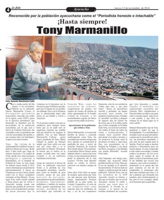 LLaa CCaalllele EntAreyetatecnuicmhioiento Jueves 13 de noviembre de 2014 
Reconocido por la población ayacuchana como el “Periodista honesto e intachable” 
¡Hasta siempre! 
Tony Marmanillo 
asi a media noche del día visitamos no lo hacíamos con la Es t a c ión Wa r i , como los financiera, sino de esa entidad de que vivía Ayacucho, y cuando 
martes 11 de noviembre, frecuencia que él hubiera querido, c o n c u r s o s d e c o me t a s , “todos para uno, y uno para l l e g a b a e l me d i o d í a e r a 
falleció en su domicilio pero por la lejanía no era posible; competencias de ajedrez, los todos”. Hacía un periodismo esperanzador escucharle por CDócito Marmanillo Cosser, el sin embargo Tony con la fortaleza regalos de cientos de pelotas en sencillo y profundo, sin ataque Estación Wari. Agradecemos a 
d i s t i n g u i d o p e r i o d i s t a que le caracterizaba logró salir cierta oportunidad en el Estadio personal, pero trataba con Dios por haber enviado a este gran 
ayacuchano, conocido con cariño airoso en esa batalla y volvió a Ciudad de Cumaná, y los prudencia muchos temas. Siempre señor a nuestra región para servir 
en la región, como TONY, quien Ayacucho. acostumbrados regalos de libros, se “prestaba” sus libros, y después a este pueblo, y que Dios lo 
en el ejercicio periodístico que ya que era muy dado a la lectura. de algunos días de lectura los coloque en un mejor lugar en el 
desarrolló se identificó con las Ya en nuestra ciudad, como que se devolvía, que ni él se daba cuenta cielo, señaló. 
necesidades de la población estableció, pero siempre recaía Apreciaciones de la población que el libro comprado ya lo había 
ayacuchana, por lo que ayer a hasta que ya no pudo más su que estimó a Tony leído Tony, era un lector acérrimo. Manuel Marmanillo, hijo de Tony 
través de Estación Noticiosa, fue organismo soportar ese temible Así estaba al tanto, de todos los agradeció a todos los que le 
recordado como el periodista que mal que deteriora los órganos, la Dócito Marmanillo, el reconocido temas y acontecimientos. Y acompañaban. “Le consideraban a 
veía las necesidades del pueblo, y diabetes. Fue su hijo Manuel hombre de prensa y conocido cuantas veces recolectó libros mi padre como un gran periodista, 
que siempre trató con humildad y Marmanillo Cabana, quién cariñosamente como Tony, fue para donar a los niños y jóvenes, y y quiero que lo recuerden así como 
respeto a sus entrevistados. estuvo pendiente de Tony. María recordado por muchos amigos que así promovía la lectura entre la era, ese periodista intachable, y 
Cabana la madre de Manuel tuvo, quienes se comunicaron al juventud y la niñez, y “justo hace este será un gran orgullo para la 
Tony, fue víctima de la señaló, que Tony sufrió con este mediodía de ayer, a través de días, nos encontramos en el familia. Ponía en jaque a muchos 
enfermedad de la diabetes la que le mal casi cinco años y se le Estación Noticiosa de Estación hospital de EsSalud, y me decía políticos y funcionarios pero sin 
dañó los riñones por lo que desde practicaba la Diálisis Peritoneal, Wari donde laboró. Precisamente, tus libros, recogelos, y me hablaba insulto alguno. Es más, él apoyaba 
hace 5 años tenía que viajar de la misma que se realiza en la el periodista Edwin Gómez quien con mucha dificultad”, recordó a todo cuanto necesitaba y cuando 
manera frecuente a la ciudad de propia vivienda pero con sumo también laboró y conoció de cerca Félix Valer. estaba a su alcance. Tal vez yo no 
Lima, donde tuvo intervenciones cuidado y en un ambiente a Tony, en una transmisión directa quise seguir el camino de mi 
quirúrgicas y sometido a totalmente esterilizado. desde su domicilio del Jr. San Abel Yupanqui, otro amigo suyo, padre, es decir el periodismo, pero 
hemodiálisis, en el hospital de Lorenzo 170-San Juan Bautista señalaba que Ayacucho había él me hablaba que tuviera una 
EsSalud de Lima. Es más, desde Luego de conocerse el deceso de donde se velaba su féretro, perdido mucho con Tony. Dijo que empresa, y que vuelva a estudiar, y 
los últimos meses desde el 2012 Tony, la población reaccionó conversó con muchos amigos de él era un ejemplo en el ejercicio justamente yo le quería dar una 
estuvo internado por un periodo de frente a la pérdida de este Tony. del periodismo. Él merece todo un gran sorpresa en día de mi 
aproximadamente 8 meses en distinguido periodista, sencillo respeto y cariño de parte de toda la cumpleaños (y justamente sólo 
Chaclacayo en una Clinica, donde pero como un hombre de gran Entre ellos, Félix Valer un amigo población. Felícitas Pozo, uno de falta unas semanas para ello), y le 
contó con el único compañero corazón, amigo de una gran de siempre, quien decía que Tony los miembros de la ANP iba a plantear que retomaba mis 
constante, su hijo Manuel. En ese m a y o r í a d e p e r s o n a s , era una persona muy bromista, Ayacucho, mostró su tristeza, y estudios, pero lastimosamente se 
lugar Tony sintió mucha soledad principalmente de personalidades, alegre, emprendedor. Siempre dijo que un hombre que no era de fue, pero lo voy a cumplir, señaló 
y hasta pensó que no volvía a d i r i g e n t e s , f u n c i o n a r i o s , hablaba de su gran sueño, un Ayacucho, mostró el cariño y en el momento que se quebraba. 
Ayacucho, porque siendo una pobladores y también de muchos Colegio Cooperativo, él creía de pasión que tenía para el 
persona que gustaba de conversar niños, quienes seguramente, hoy e s e coope r a t ivi smo como periodismo, lo llevaba en el 
tanto, ya no lo podía hacer, porque jóvenes, recordarán de las solución para los problemas de corazón, y lo ejerció en los 
las pocas personas que lo actividades que realizaba en hoy, y no de esa cooperativa terribles momentos de coyuntura 
calle 
Félix Huamán Sánchez/La Calle 
 