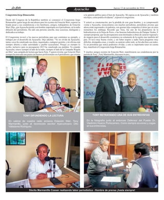 LLaa CCaalllele EntAreyetatecnuicmhioiento Jueves 13 de noviembre de 2014 
Congresista Jorge Rimarachin a la opinión pública para el bien de Ayacucho. Mi esposa es de Ayacucho y también 
mis hijos, como podría olvidarme”, expresó el congresista. 
Desde del Congreso de la República también se comunicó el Congresista Jorge 
Rimarachin, quien luego de una abrazo para los oyentes de Estación Wari, expresó su Y reiteró su consternación, por la pérdida de este gran hombre, y se comprometió 
hondo pesar y sus condolencias a los familiares, amigos, trabajadores de Estación visitar a Ayacucho, reencontrarse con muchos periodistas, periodistas jóvenes que 
Wari. Dijo , que Ayacucho pierde a un hombre importante en el periodismo, en la radio ahora están ingresando a la palestra, con quienes dijo compartía el dolor que en estos 
difusión del periodismo. Ha sido una persona sencilla, muy acuciosa, inteligente y momentos los embarga. Recordó que Tony, fue uno de los propulsores de la 
dedicada a su trabajo. hidroeléctrica en la Oreja de Perro, o las famosas hidroeléctrica de Pampas Verdes, Y 
siempre proponía, que los presupuestos sean destinados a obras de carácter regional y 
El Congresista invocó a los nuevos periodistas para que continúen su ejemplo, y de impacto para el desarrollo económico no solamente de la región sino también del 
trabajen por el desarrollo de Ayacucho. Dijo además: “Yo no olvido de Ayacucho, país. Él tuvo muy buena visión, y sin faltar respeto a nadie hacía preguntas muy 
tantas veces he canalizado sus obras, inquietudes, cualquier gestión, y mi oficina está difíciles, destapaba cosas, y resaltó, su carácter sobre todo: se llevaba bien con todos. 
siempre abierta a todas autoridades y pueblo ayacuchano. Porque yo siempre lo Es un periodista que nunca podremos olvidar, y esto es importante tener en cuenta 
recibo, inclusive para su presupuesto 2015 he canalizado sus pedidos. Yo estando hoy, manifestó el Congresista Jorge Rimarachín. 
Ayacucho, estuve siempre al lado de la radio, siempre al lado de la Campaña 'Regala 
un libro” una campaña de lectura que hacía Tony. Y quiero revelar, que Estación Wari Y muchos amigos oyentes de Estación Wari, manifestaron sus condolencias por la 
siempre ha marcado una pauta con buenos profesionales en el periodismo, que orienta partida de Tony. ¡Tony Marmanillo, descansa en paz¡. 
TONY DIFUNDIENDO LA LECTURA 
En cabina de vuestra radio emisora Estación Wari. Tony 
Marmanillo, junto al reconocido escritor Ayacuchoano Otto 
Valladares Rodriguez. 
TONY RETRATANDO UNA DE SUS ENTREVISTAS 
En la fotografía junto al entonces Defensor del Pueblo Dr. 
Vladimiro Huaroc Portocarrero. Como siempre acucioso y zagas 
en sus entrevistas. 
Dócito Marmanillo Cosser realizando labor periodística - Hombre de prensa ¡hasta siempre! 
 