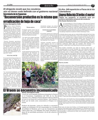 LLaa CCaalllele EntAreytaecnuicmhioento Jueves 13 de noviembre de 2014 
En Km. 249 repartición a Paras de la Vía 
Libertadores 
¡Empresa Molina deja 36 heridos y 6 muertos! 
El dirigente reveló que los cocaleros 
aún no tienen nada definido con el gobierno nacional 
“Reconversión productiva es lo mismo que 
erradicación de hoja de coca” 
róspero Ayala Huamán, 
secretario general de la 
Federación de Productores PAgropecuarios del Valle de los Ríos 
Apurímac y Ene (Fepavrae), se refirió 
a la próxima reunión que los 
agricultores minifundistas sostendrán 
con el viceministro del Ministerio de 
Agricultura. Por lo que señaló que su 
gremio respetará la voluntad de sus 
integrantes. 
“Nuestros hermanos agricultores 
están tomando sus propias decisiones 
en torno a la reconversión productiva, 
hay personas que están a favor y otras 
no. Muchas veces el gobierno 
promete un sinfín de cosas, pero al 
final de cuenta no cumple, por eso 
estamos viendo que el gobierno cen-tral 
tiene que comprometerse con el 
agricultor”, indicó. 
Aún no hay nada fijo 
El secretario de la Fepavrae dijo en el 
programa radial La Noticia en el 
Comentario que los agricultores 
interesados en formar parte del 
proyecto impulsado por el Poder 
Ejecutivo todavía no han asegurado 
su participación, por lo que esperan 
reunirse con los representantes del 
gobierno central a fin de aclarar el 
tema. 
“La reconversión productiva es lo 
mismo que la erradicación de la hoja 
de coca. Aún no nos hemos 
comprometido con el gobierno, 
vamos a s ent a rnos con los 
representantes del Ministerio de 
Agricultura y con el señor Orlando 
Sulca Castilla, que es presidente 
ejecutivo del Proyecto Especial 
Provraem, para ver el caso. En unos 
días también nos reuniremos con el 
viceministro”, mencionó Ayala 
Huamán. 
Desean mejoras 
El dirigente agrario sostuvo que los 
cocaleros que poseen pequeñas 
extensión de terreno tienen previsto 
plantear mejoras en los ofrecimientos 
hechos por el gobierno nacional. 
“Los únicos que siempre participan 
son los agricultores cocaleros 
minifundistas que tienen solo media, 
una o dos hectáreas. Los que tienen de 
cinco hectáreas para arriba nunca se 
aparecen. Los minifundistas quieren 
producir coca orgánica con el fin de 
que la Empresa Nacional de la Coca 
(Enaco) puede comprarla a buen 
precio”, apuntó. 
“En las reuniones que tuvimos con los 
representantes del Ministerio de 
Agricultura pudimos conocer que 
todos los agricultores que opten por la 
reconversión productiva serán 
beneficiados económicamente con el 
monto de 500 soles mensuales, pero 
vamos a proponer que esta suma se 
incremente porque nos parece 
insuficiente”, añadió Ayala Huamán. 
Ausencia de las autoridades 
regionales 
El secretario general de la Fepavrae 
volvió a mostrar su indignación sobre 
la ausencia de las autoridades 
regionales en los asuntos que afectan 
a toda la población del Valle de los 
Ríos Apurímac, Ene y Mantaro. 
“Ninguna autoridad regional de 
ambos márgenes del río se ha 
apersonado hasta el momento para ser 
partícipe de nuestra problemática. 
Estamos preocupados y como 
dirigentes vamos a convocar al V 
Congreso Regional de Vraem, el cual 
se va a realizar en el distrito de 
Kimbiri, en el mes de diciembre, para 
informar sobre la propuesta de la 
reconversión productiva, por eso aún 
no hemos dado las garantías a 
nuestros hermanos cocoleros para que 
puedan participaren ese programa”, 
finalizó. 
*Según los pasajeros, el accidente sería por 
excesiva velocidad y cansancio del conductor 
yer al promediar las 5:45 de la mañana, un Bus Servicio Especial 
de la Empresa Molina de placa A1I-969, que venía con destino a la 
ciudad de Huanta, en el kilómetro 249 repartición a Paras Vía Los ALibertadores, volcó y dio dos vueltas de campana, dejando como saldo 36 
personas heridas y 6 fallecidas. Entre tanto, los pasajeros denunciaron que 
este lamentable accidente ocurrió a consecuencia del cansancio, y excesiva 
velocidad que imprimía el conductor Teodoro Samaniego Víctor. 
Los heridos dieron cuenta, que este vehículo había salido de San Luis-Lima 
a las 8:30 de la noche del día martes. Como es de costumbre, esta empresa 
venía a gran velocidad, pese a algunos reclamos de los pasajeros que le 
hacían a la terramoza Noemí Sánchez Puchuri, pero ella al parecer no 
escuchó, menos le habría transmitido al indicado conductor de esa 
irresponsabilidad, hasta que ocurrió el lamentable accidente. “Debe haber 
conductores responsables, profesionales y no estar improvisando choferes. 
Estos conductores deben saber que trasladan vidas humanas y no 
animales”, señaló Julio Ccesa Ñahui uno de los heridos, por ejemplo. 
Otros heridos reclamaban, que todas las empresas deben tener el 
velocímetro para ver con qué velocidad van, y este vehículo no tenía este 
aparato. Muchas de estas empresas y conductores, tratan a los pasajeros 
provincianos como si fueran animales, todo porque no hablan o no 
reclaman. Exigen que esta Empresa Molina sea investigada y sancionada 
por las autoridades correspondientes por estos hechos irreparables. Porque 
cuando existe este tipo accidentes, esta empresa jamás asume su 
responsabilidad de manera total, y casi toda una vida no quieren 
responsabilizarse, porque por culpa de esos malos choferes quedan muchas 
familias en abandono, reclamaron los heridos. 
Muertos y heridos 
Los heridos comenzaron a llegar al Hospital Regional de Ayacucho, desde 
las 7:30 de la mañana hasta las 10:00 en tres momentos. Todos ellos, fueron 
auxiliados y trasladados por vehículos del SAMU, Ambulancia del hospital 
regional, vehículo de la Cía. de Bomberos, buses de la empresa Molina y 
Libertadores y otros vehículos particulares. Además estuvieron presentes 
dos Comisionadas de la Defensoría del Pueblo, quienes exigían el apoyo de 
una ambulancia de EsSalud para el traslado de pacientes a los 
establecimientos de Salud. Asimismo estuvo el Director Regional de Salud 
Dr. Exequiel Benites Tacanga, quien coordinaba el traslado de heridos 
leves hacia el hospital de apoyo de Las Nazarenas. 
Esta es la relación de los heridos: Delmer Gómez Lozano (28), Rosa Pérez 
Vivanco (31), Marcelina Huarcaya Arias (51), Rina Rojas Sacha (30), Luis 
Laos Salazar (10), Luisa Salazar Santos (47), Lucila Santos Sánchez (66), 
Joe Contreras Pérez (27), Juan Santos Sánchez (49), Gladys Benito 
Almonacid (36), Manuel Contreras Gamboa (67), Cristina Arango Carrera 
(19), Marco Cuya Marquina (21), Edith Huamán Yupanqui (32), Alejandra 
Silva Pumahuacre (60), Miguel Avila Jara (40), Teodoro Samaniego Víctor 
(chofer), Noemí Sánchez Puchuri (25, terramoza), Ubaldo Salazar Aguirre 
(75), Alfonso Huamán Enríquez (56), Julio Maldonado Rodríguez (45), 
Modesto Ccesa Ñahui (60), Carlos Suasnabar Clemente (34), Norma 
Balbín Mauricio (55), Jacinto Balbín Celliter (89) Percy Bermudo 
Valladares (45), Charre Javier Edilberto, Sixta Alejandrina Quincho 
Chávez. Todos ellos fueron atendidos en el hospital regional de Ayacucho. 
Mientras tanto, otros heridos leves fueron trasladados al hospital de apoyo 
de Jesús Nazareno, y ellos son: Fortunita Ruiz Rodiña, Alejandro Llocclla 
Medina, Oliver Ccancce Llocclla, Antonio Sulca Apumayta, Jorky Noriega 
Quispe, Ruth Gómez De la Cruz, Ana Llocclla Gavilán y Emilia Rosabel 
Gavilán. 
Entre tanto, de todos estos heridos, en el hospital regional de Ayacucho, 
dejó de existir doña Eusebia Luján Pomahuacre (52). Mientras que los otros 
fallecidos aún no llegaban hasta horas de la tarde de ayer, ya que estaban 
irreconocibles, a consecuencia de haber sido rescatados entre los fierros 
torcidos del bus. 
Secretario de la Fepavrae: 
Danny Jáuregui/La Calle 
El Vraem se encuentra incomunicado 
Danny Jáuregui/La Calle 
A través de varias llamadas telefónicas al programa La Noticia 
en el Comentario, lospobladores del Valle de los Ríos 
Apurímac, Ene y Mantaro (Vraem) alertaron sobre la caída de 
un cerro en un tramo de la carretera Quinua - San Francisco, 
hecho que ha traído como consecuencia el bloqueo de la 
misma. 
Producto del derrumbe, cientos de vehículos se encuentran 
varados en el kilómetro 141 de la mencionada vía, a la altura 
del poblado de Machente, por lo que los transportistas que 
cubren dicha ruta y los habitantes del Vraem solicitaron el 
apoyo de las autoridades pertinentes a fin de dar solución el 
problema. 
Félix Huamán Sánchez/La Calle 
 