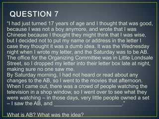 “I had just turned 17 years of age and I thought that was good,
because I was not a boy anymore, and wrote that I was
Chinese because I thought they might think that I was wise,
but I decided not to put my name or address in the letter I
case they thought it was a dumb idea. It was the Wednesday
night when I wrote my letter, and the Saturday was to be AB.
The office for the Organizing Committee was in Little Londsale
Street, so I dropped my letter into their letter box late at night,
making sure no one saw me.
By Saturday morning, I had not heard or read about any
changes to the AB, so I went to the movies that afternoon.
When I came out, there was a crowd of people watching the
television in a shop window, so I went over to see what they
were watching – in those days, very little people owned a set
– I saw the AB, and _______________________.”
What is AB? What was the idea?
 