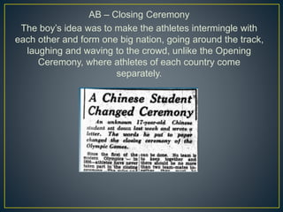 AB – Closing Ceremony
The boy’s idea was to make the athletes intermingle with
each other and form one big nation, going around the track,
laughing and waving to the crowd, unlike the Opening
Ceremony, where athletes of each country come
separately.
 