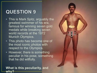 • This is Mark Spitz, arguably the
greatest swimmer of his era,
famous for winning seven gold
medals while breaking seven
world records at the 1972
Munich Olympics.
• This photo has become one of
the most iconic photos with
respect to the Olympics.
• However, there is something
peculiar in his pose, something
that he did willfully.
What is this peculiarity, and
why?
 