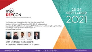 © 2021 MIPI Alliance, Inc.
Tim McKee, Intel Corporation, MIPI I3C Working Group Chair
Matthew Schnoor, Intel Corporation, MIPI I3C HCI Subgroup Lead
Eyuel Zewdu Teferi, STMicroelectronics, MIPI I3C Basic Ad-hoc Working Group Vice Chair
Radu Pitigoi-Aron, Qualcomm Technologies Inc.
Ian Smith, MIPI Alliance
MIPI I3C Under the Spotlight:
A Fireside Chat with the I3C Experts
 