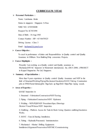 CURRICULUM VITAE
 Personnel Particulars :
Name : Latchanna Akula
Status in singapore : Singapore S-Pass
NRIC NO : G7693060R
Passport No: K7451098
Date of Birth : 10-Aug-1985
Contact Number : HP- +65 86470525
Driving License : Class 3
Email : latchanna2@gmail.com
 Career Objective :
To excel in performance of duties and Responsibilities in Quality control and Quality
Assurance in Offshore New Building/Ship conversion Projects.
 Career Highlights :
Presently I am working as a Quality control and Quality assurance as
Mechanical/HVAC Inspector in Mcdermott international, Inc. (DLV-2000, ) PROJECT
in Keppel Singmarine Pte Ltd, Singapore.
 Summary of Specialization :
More than 9 years experience in Quality control/ Quality Assurance and NDT in the
field of Structural/Welding/Piping/Mechanical/Insulation/HAVC/Tubing Construction
jobs in FPSO/Semi-Submergible Rigs/Jack up Rigs/Drill Ships/Pipe laying vessels.
 Areas of Expertise :
QA/QC Inspection in
1. Structural - Fabrication/Construction/NDT/Testing.
2. Piping - Fabrication/Construction/NDT/ Hydrotest.
3. Welding - WPS/PQR/NDT Procedures/Spec./Drawings
/Review//Visual/Witness/NDT Inspection.
4. Outfitting - Platform Access for Tank & Deck/ Living Quarters outfitting/Insulation
Works.
5. HAVC - Fans & Ducting Installation.
6. Tubing - Hydraulic/Pneumatic/ Instrumentation
7. Mechanical - Marine/ Drilling Equipments
Installation/Alignment/Preservation/NDT/MC/Commissioning
 