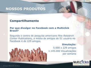 NOSSOS PRODUTOS


 Compartilhamento

 Por que divulgar no Facebook com a Multiclick
 Brasil?

 Segundo o centro de pesquisa americano Pew Research
 Center Publications, a média de amigos de 01 usuário no
 Facebook é de 229 amigos.
                                             Simulação:
                                      5.000 x 229 amigos
                                  1.145.000 Visualizações
                                              por semana
 