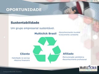 OPORTUNIDADE


 Sustentabilidade
 Um grupo empresarial sustentável.
                                              •Reconhecimento mundial
                          Multiclick Brasil   •Crescimento constante




           Cliente                                Afiliado
                                                 •Remuneração satisfatória
 •Satisfação no serviço
                                                 •Reconhecimento profissional
    •Retorno financeiro
 