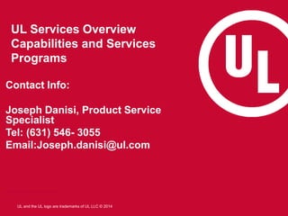 UL and the UL logo are trademarks of UL LLC © 2014
UL Services Overview
Capabilities and Services
Programs
Contact Info:
Joseph Danisi, Product Service
Specialist
Tel: (631) 546- 3055
Email:Joseph.danisi@ul.com
JosephNorman.Lowe@ul.com
 