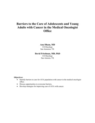 Barriers to the Care of Adolescents and Young
   Adults with Cancer in the Medical Oncologist
                       Office



                                 Anu Dham, MD
                                    US Oncology
                                  San Antonion, TX

                           David Friedman, MD, PhD
                                    US Oncology
                                   San Antonio, TX




Objectives:
   • Identify barriers to care for AYA population with cancer in the medical oncologist
      office.
   • Discuss opportunities to overcome barriers.
   • Develop strategies for improving care of AYA with cancer.
 