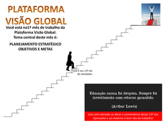 Leia com atenção as dicas e comentários deste 13º dia.
Aproveite-a ao máximo e bom dia de trabalho!
Você está no1º mês de trabalho da
Plataforma Visão Global.
Tema central deste mês é:
PLANEJAMENTO ESTRATÉGICO
OBJETIVOS E METAS
Esse é seu 13º dia
de atividades.
 