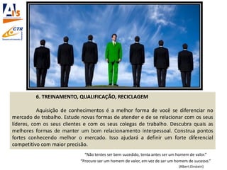6. TREINAMENTO, QUALIFICAÇÃO, RECICLAGEM
Aquisição de conhecimentos é a melhor forma de você se diferenciar no
mercado de trabalho. Estude novas formas de atender e de se relacionar com os seus
líderes, com os seus clientes e com os seus colegas de trabalho. Descubra quais as
melhores formas de manter um bom relacionamento interpessoal. Construa pontos
fortes conhecendo melhor o mercado. Isso ajudará a definir um forte diferencial
competitivo com maior precisão.
“Não tentes ser bem sucedido, tenta antes ser um homem de valor.”
“Procure ser um homem de valor, em vez de ser um homem de sucesso.”
(Albert Einstein)
 