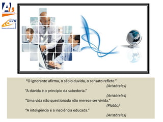 “O ignorante afirma, o sábio duvida, o sensato reflete.”
(Aristóteles)
“A dúvida é o principio da sabedoria.”
(Aristóteles)
“Uma vida não questionada não merece ser vivida.”
(Platão)
“A inteligência é a insolência educada.”
(Aristóteles)
 