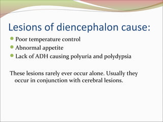Lesions of diencephalon cause:
Poor temperature control
Abnormal appetite
Lack of ADH causing polyuria and polydypsia
These lesions rarely ever occur alone. Usually they
occur in conjunction with cerebral lesions.
 