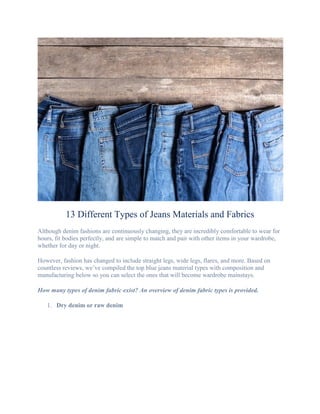 13 Different Types of Jeans Materials and Fabrics
Although denim fashions are continuously changing, they are incredibly comfortable to wear for
hours, fit bodies perfectly, and are simple to match and pair with other items in your wardrobe,
whether for day or night.
However, fashion has changed to include straight legs, wide legs, flares, and more. Based on
countless reviews, we’ve compiled the top blue jeans material types with composition and
manufacturing below so you can select the ones that will become wardrobe mainstays.
How many types of denim fabric exist? An overview of denim fabric types is provided.
1. Dry denim or raw denim
 