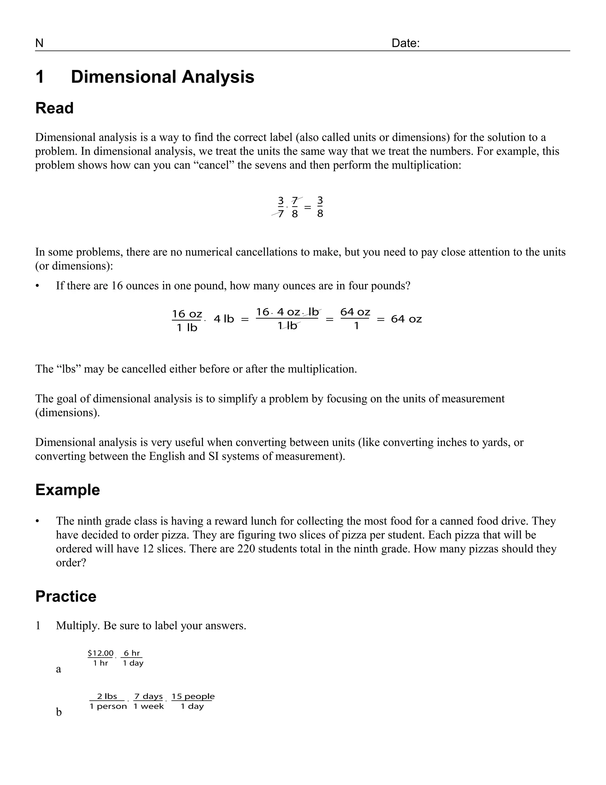 N                                                                                          Date:


1       Dimensional Analysis
Read
Dimensional analysis is a way to find the correct label (also called units or dimensions) for the solution to a
problem. In dimensional analysis, we treat the units the same way that we treat the numbers. For example, this
problem shows how can you can “cancel” the sevens and then perform the multiplication:

                                                                  3· 7    3
                                                                  -- -- = --
                                                                   - -     -
                                                                  7 8     8


In some problems, there are no numerical cancellations to make, but you need to pay close attention to the units
(or dimensions):
•   If there are 16 ounces in one pound, how many ounces are in four pounds?

                                           16 oz · 4 lb = 16 · 4 oz · lb = 64 oz = 64 oz
                                                          ---------------------------
                                                                                    - ------------
                                                                                                 -
                                           ------------
                                                      -
                                             1 lb                   1 lb                    1


The “lbs” may be cancelled either before or after the multiplication.

The goal of dimensional analysis is to simplify a problem by focusing on the units of measurement
(dimensions).

Dimensional analysis is very useful when converting between units (like converting inches to yards, or
converting between the English and SI systems of measurement).

Example
•   The ninth grade class is having a reward lunch for collecting the most food for a canned food drive. They
    have decided to order pizza. They are figuring two slices of pizza per student. Each pizza that will be
    ordered will have 12 slices. There are 220 students total in the ninth grade. How many pizzas should they
    order?

Practice
1   Multiply. Be sure to label your answers.

           $12.00 · -------------
           --------------- 6 hr-
                         -
              1 hr         1 day
    a

           ------------------- · ---------------- · 15 people
                2 lbs - 7 days ----------------------
                                                -           -
           1 person 1 week                            1 day
    b
 