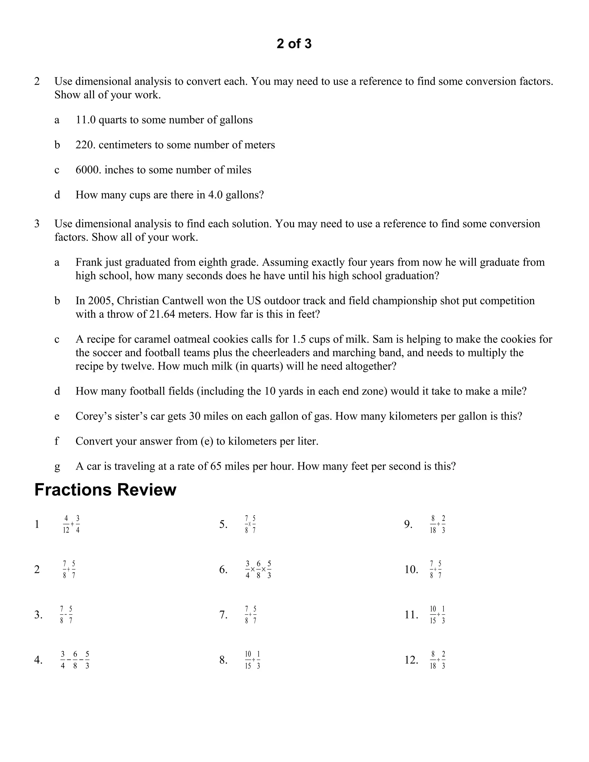 2 of 3

2    Use dimensional analysis to convert each. You may need to use a reference to find some conversion factors.
     Show all of your work.

     a         11.0 quarts to some number of gallons

     b         220. centimeters to some number of meters

     c         6000. inches to some number of miles

     d         How many cups are there in 4.0 gallons?

3    Use dimensional analysis to find each solution. You may need to use a reference to find some conversion
     factors. Show all of your work.

     a         Frank just graduated from eighth grade. Assuming exactly four years from now he will graduate from
               high school, how many seconds does he have until his high school graduation?

     b         In 2005, Christian Cantwell won the US outdoor track and field championship shot put competition
               with a throw of 21.64 meters. How far is this in feet?

     c         A recipe for caramel oatmeal cookies calls for 1.5 cups of milk. Sam is helping to make the cookies for
               the soccer and football teams plus the cheerleaders and marching band, and needs to multiply the
               recipe by twelve. How much milk (in quarts) will he need altogether?

     d         How many football fields (including the 10 yards in each end zone) would it take to make a mile?

     e         Corey’s sister’s car gets 30 miles on each gallon of gas. How many kilometers per gallon is this?

     f         Convert your answer from (e) to kilometers per liter.

     g         A car is traveling at a rate of 65 miles per hour. How many feet per second is this?

Fractions Review
          4 3                                       7 5                                       8 2
1          +
         12 4
                                              5.     ×
                                                    8 7
                                                                                       9.      ÷
                                                                                             18 3



         7 5                                        3 6 5                                    7 5
2         +
         8 7
                                              6.     × ×
                                                    4 8 3
                                                                                       10.    ÷
                                                                                             8 7



         7 5                                        7 5                                      10 1
3.        −
         8 7
                                              7.     ÷
                                                    8 7
                                                                                       11.     ÷
                                                                                             15 3



         3 6 5                                      10 1                                      8 2
4.        − −
         4 8 3
                                              8.      ÷
                                                    15 3
                                                                                       12.     ÷
                                                                                             18 3
 
