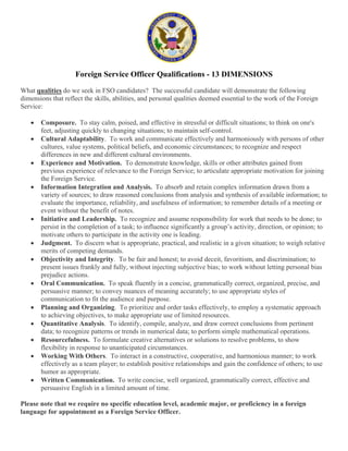 Foreign Service Officer Qualifications - 13 DIMENSIONS

What qualities do we seek in FSO candidates? The successful candidate will demonstrate the following
dimensions that reflect the skills, abilities, and personal qualities deemed essential to the work of the Foreign
Service:

   !   Composure. To stay calm, poised, and effective in stressful or difficult situations; to think on one's
       feet, adjusting quickly to changing situations; to maintain self-control.
   !   Cultural Adaptability. To work and communicate effectively and harmoniously with persons of other
       cultures, value systems, political beliefs, and economic circumstances; to recognize and respect
       differences in new and different cultural environments.
   !   Experience and Motivation. To demonstrate knowledge, skills or other attributes gained from
       previous experience of relevance to the Foreign Service; to articulate appropriate motivation for joining
       the Foreign Service.
   !   Information Integration and Analysis. To absorb and retain complex information drawn from a
       variety of sources; to draw reasoned conclusions from analysis and synthesis of available information; to
       evaluate the importance, reliability, and usefulness of information; to remember details of a meeting or
       event without the benefit of notes.
   !   Initiative and Leadership. To recognize and assume responsibility for work that needs to be done; to
       persist in the completion of a task; to influence significantly a group’s activity, direction, or opinion; to
       motivate others to participate in the activity one is leading.
   !   Judgment. To discern what is appropriate, practical, and realistic in a given situation; to weigh relative
       merits of competing demands.
   !   Objectivity and Integrity. To be fair and honest; to avoid deceit, favoritism, and discrimination; to
       present issues frankly and fully, without injecting subjective bias; to work without letting personal bias
       prejudice actions.
   !   Oral Communication. To speak fluently in a concise, grammatically correct, organized, precise, and
       persuasive manner; to convey nuances of meaning accurately; to use appropriate styles of
       communication to fit the audience and purpose.
   !   Planning and Organizing. To prioritize and order tasks effectively, to employ a systematic approach
       to achieving objectives, to make appropriate use of limited resources.
   !   Quantitative Analysis. To identify, compile, analyze, and draw correct conclusions from pertinent
       data; to recognize patterns or trends in numerical data; to perform simple mathematical operations.
   !   Resourcefulness. To formulate creative alternatives or solutions to resolve problems, to show
       flexibility in response to unanticipated circumstances.
   !   Working With Others. To interact in a constructive, cooperative, and harmonious manner; to work
       effectively as a team player; to establish positive relationships and gain the confidence of others; to use
       humor as appropriate.
   !   Written Communication. To write concise, well organized, grammatically correct, effective and
       persuasive English in a limited amount of time.

Please note that we require no specific education level, academic major, or proficiency in a foreign
language for appointment as a Foreign Service Officer.
 