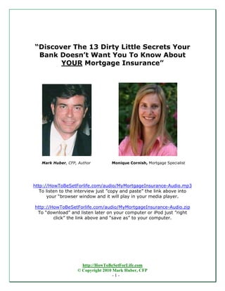 “Discover The 13 Dirty Little Secrets Your
 Bank Doesn’t Want You To Know About
       YOUR Mortgage Insurance”




   Mark Huber, CFP, Author         Monique Cornish, Mortgage Specialist




http://HowToBeSetForlife.com/audio/MyMortgageInsurance-Audio.mp3
   To listen to the interview just ”copy and paste” the link above into
      your “browser window and it will play in your media player.

http://HowToBeSetForlife.com/audio/MyMortgageInsurance-Audio.zip
 To “download” and listen later on your computer or iPod just ”right
        click” the link above and “save as” to your computer.




                     http://HowToBeSetForLife.com
                   © Copyright 2010 Mark Huber, CFP
                                    -1-
 