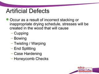 Artificial Defects
Occur as a result of incorrect stacking or
inappropriate drying schedule, stresses will be
created in the wood that will cause
– Cupping
– Bowing
– Twisting / Warping
– End Splitting
– Case Hardening
– Honeycomb Checks

 