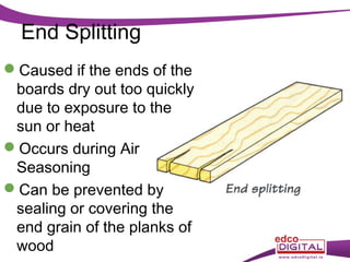 End Splitting
Caused if the ends of the
boards dry out too quickly
due to exposure to the
sun or heat
Occurs during Air
Seasoning
Can be prevented by
sealing or covering the
end grain of the planks of
wood

 