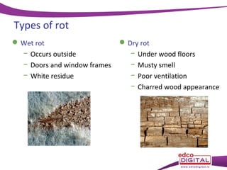 Types of rot
 Wet rot
− Occurs outside
− Doors and window frames
− White residue

 Dry rot
− Under wood floors
− Musty smell
− Poor ventilation
− Charred wood appearance

 
