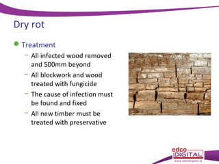 Dry rot
 Treatment
− All infected wood removed
and 500mm beyond
− All blockwork and wood
treated with fungicide
− The cause of infection must
be found and fixed
− All new timber must be
treated with preservative

 