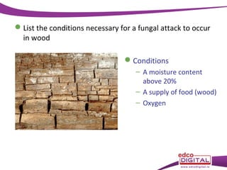  List the conditions necessary for a fungal attack to occur
in wood
 Conditions
– A moisture content
above 20%
– A supply of food (wood)
– Oxygen

 